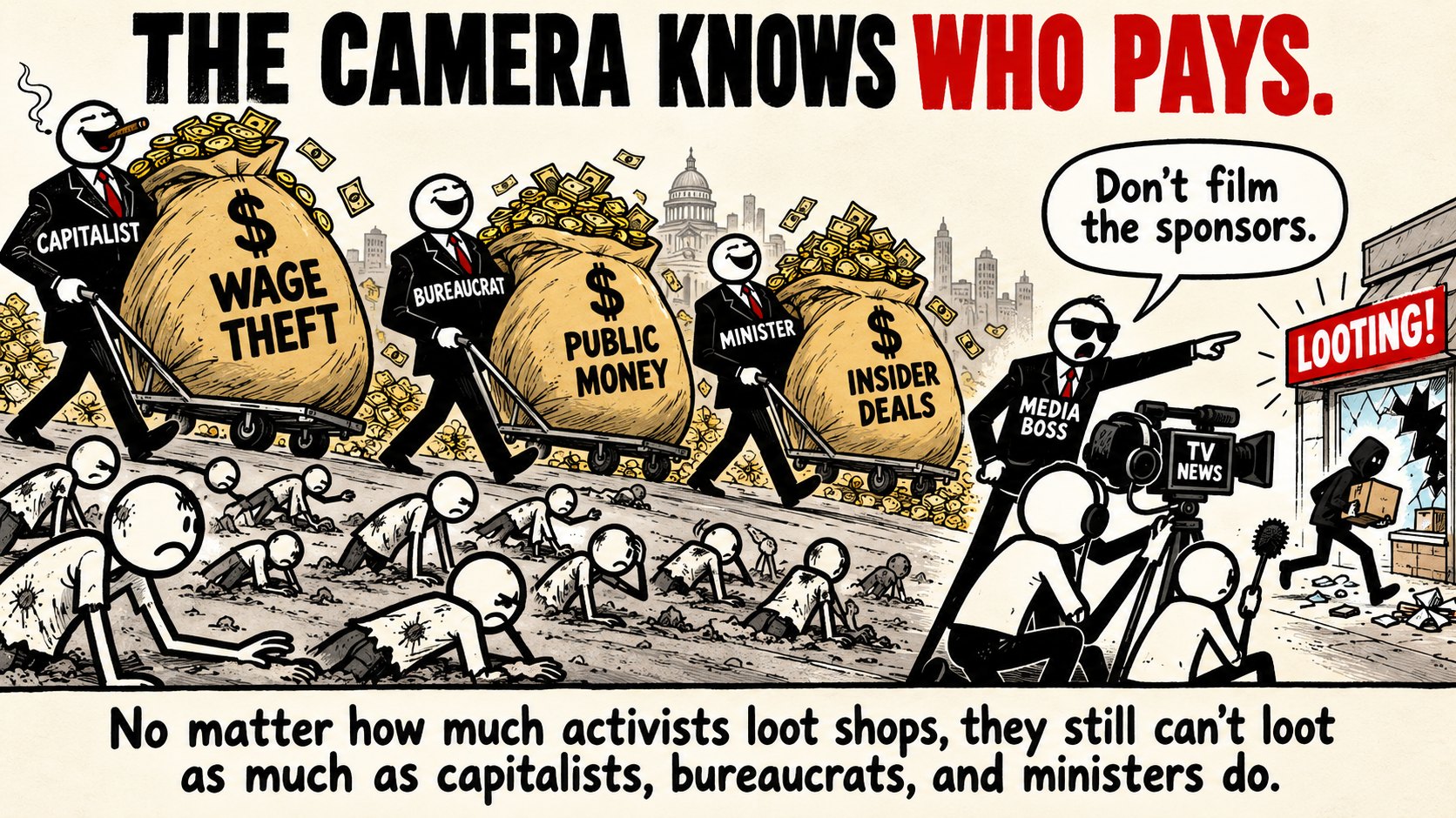 Cartoon titled THE CAMERA KNOWS WHO PAYS. A capitalist, a bureaucrat and a minister in suits wheel away sacks of money labelled WAGE THEFT, PUBLIC MONEY and INSIDER DEALS over a crowd of ragged people crawling in the dirt. A media boss in sunglasses tells a TV NEWS crew &ldquo;Don't film the sponsors&rdquo; and points the camera at a single hooded figure carrying a box out of a broken shop window under a sign reading LOOTING! Caption: No matter how much activists loot shops, they still can't loot as much as capitalists, bureaucrats, and ministers do.